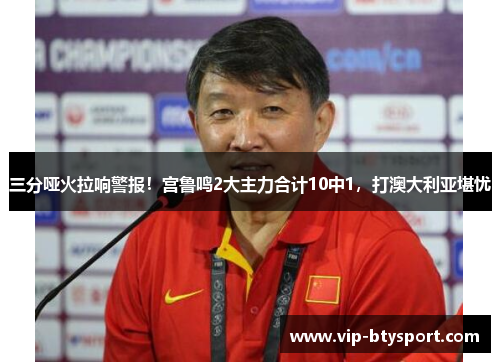 三分哑火拉响警报！宫鲁鸣2大主力合计10中1，打澳大利亚堪忧
